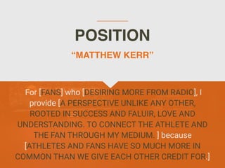 POSITION
For [FANS] who [DESIRING MORE FROM RADIO], I
provide [A PERSPECTIVE UNLIKE ANY OTHER,
ROOTED IN SUCCESS AND FALUIR, LOVE AND
UNDERSTANDING. TO CONNECT THE ATHLETE AND
THE FAN THROUGH MY MEDIUM. ] because
[ATHLETES AND FANS HAVE SO MUCH MORE IN
COMMON THAN WE GIVE EACH OTHER CREDIT FOR.]
“MATTHEW KERR”
 