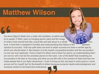 Matthew Wilson
You know [Sports Radio has a collar shirt problem, an elitist aura
so to speak. ]? Well, I plan on bringing sports radio and the image
of what a host should look like, sound like and talk about to a whole new
level. A level that is steeped in humility and understanding that failure is the greatest
solution to success. That one path does not exist to attain success nor does a certain age by
which you should attain it. My solution is to be myself, my greatest product and the one product
no one can ever duplicate. I have a heart for others and a heart for sports, an understanding that I
am not nor will I ever be the smartest person in the room. I am of the belief that everything we
accumulate in life dies or rots away and what we are left with is the content of heart and how we
made people feel in our daily interactions. I wish to bring out the very best in every person I come
across not for myself, but for the benefit of others because everyone needs acknowledgment and
everyone wishes to be heard and understood.
“
 