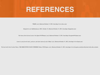 REFERENCES
Danpatrick.com. DanPatrickcom. (2021, October 31). Retrieved October 31, 2021, from https://danpatrick.com/.
The home of the Arizona Coyotes. Fox Sports 910 Phoenix. (n.d.). Retrieved October 31, 2021, from https://foxsports910.iheart.com/.
The herd with Colin Cowherd Videos. THE HERD WITH COLIN COWHERD Videos | FOX Sports. (n.d.). Retrieved October 31, 2021, from https://www.foxsports.com/shows/the-herd-with-colin-cowherd.
Listen to your favorite music, podcasts, and radio stations for free! iHeart. (n.d.). Retrieved October 31, 2021, from https://www.iheart.com/.
WQSB. (n.d.). Retrieved October 31, 2021, from http://www.wkxx.com/.
 