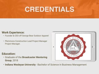 CREDENTIALS
Work Experience:
• Founder & CEO off George Bear Outdoor Apparel
• Plemmons Construction Lead Project Manager
Project Manager.
Education:
• Graduate of the Broadcaster Mentoring
Group, 2018
• Indiana Wesleyan University - Bachelor of Science in Business Management
 