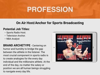 PROFESSION
Potential Job Titles:
• Sports Radio Host.
• Television Anchor.
• NBA Analyst
BRAND ARCHETYPE - Centering on
humor and humility to bridge the gap
between the athlete in the listener. The
most crucial component in sports radio is
to create analogies for the every day
individual and the millionaire athlete. At the
end of the day, no matter the salary or
position we are all human beings struggling
to navigate every day life.
On Air Host/Anchor for Sports Broadcasting
 