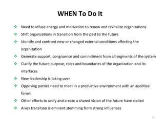 WHEN To Do It
 Need to infuse energy and motivation to renew and revitalize organizations
 Shift organizations in transition from the past to the future
 Identify and confront new or changed external conditions affecting the
organization

 Generate support, congruence and commitment from all segments of the system
 Clarify the future purpose, roles and boundaries of the organization and its
interfaces
 New leadership is taking over
 Opposing parties need to meet in a productive environment with an apolitical
forum
 Other efforts to unify and create a shared vision of the future have stalled
 A key transition is eminent stemming from strong influences
12

 