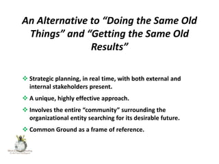 An Alternative to “Doing the Same Old
Things” and “Getting the Same Old
Results”
.

 Strategic planning, in real time, with both external and
internal stakeholders present.
 A unique, highly effective approach.
 Involves the entire “community” surrounding the
organizational entity searching for its desirable future.
 Common Ground as a frame of reference.

 