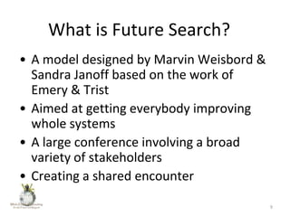 What is Future Search?
• A model designed by Marvin Weisbord &
Sandra Janoff based on the work of
Emery & Trist
• Aimed at getting everybody improving
whole systems
• A large conference involving a broad
variety of stakeholders
• Creating a shared encounter
9

 