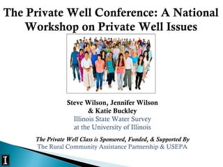 Steve Wilson, Jennifer Wilson
& Katie Buckley
Illinois State Water Survey
at the University of Illinois
The Private Well Class is Sponsored, Funded, & Supported By
The Rural Community Assistance Partnership & USEPA
The Private Well Conference: A National
Workshop on Private Well Issues
 
