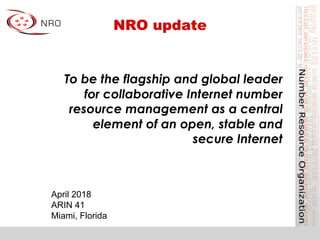 NRO update
April 2018
ARIN 41
Miami, Florida
To be the flagship and global leader
for collaborative Internet number
resource management as a central
element of an open, stable and
secure Internet
 