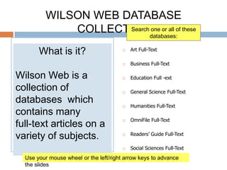WILSON WEB DATABASE COLLECTION Art Full-Text	 Business Full-Text Education Full -ext General Science Full-Text Humanities Full-Text OmniFile Full-Text Readers’ Guide Full-Text Social Sciences Full-Text Search one or all of these databases: What is it? Wilson Web is a collection of databases  which contains many  full-text articles on a variety of subjects. Use your mouse wheel or the left/right arrow keys to advance the slides 