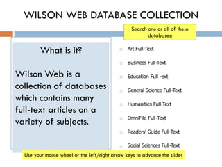 WILSON WEB DATABASE COLLECTION
                                                  Search one or all of these
                                                         databases:

         What is it?                           Art Full-Text

                                               Business Full-Text

Wilson Web is a                                Education Full -ext

collection of databases                        General Science Full-Text
which contains many
                                               Humanities Full-Text
full-text articles on a
                                                OmniFile Full-Text
variety of subjects.                        



                                               Readers’ Guide Full-Text

                                               Social Sciences Full-Text
  Use your mouse wheel or the left/right arrow keys to advance the slides
 