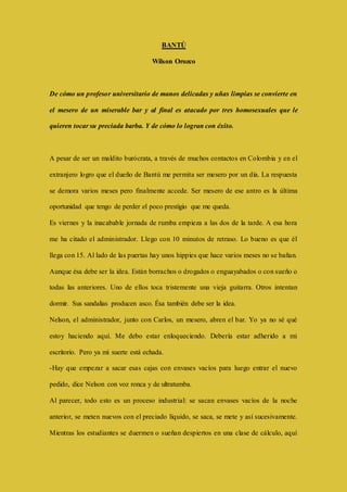 BANTÚ 
Wilson Orozco 
De cómo un profesor universitario de manos delicadas y uñas limpias se convierte en 
el mesero de un miserable bar y al final es atacado por tres homosexuales que le 
quieren tocar su preciada barba. Y de cómo lo logran con éxito. 
A pesar de ser un maldito burócrata, a través de muchos contactos en Colombia y en el 
extranjero logro que el dueño de Bantú me permita ser mesero por un día. La respuesta 
se demora varios meses pero finalmente accede. Ser mesero de ese antro es la última 
oportunidad que tengo de perder el poco prestigio que me queda. 
Es viernes y la inacabable jornada de rumba empieza a las dos de la tarde. A esa hora 
me ha citado el administrador. Llego con 10 minutos de retraso. Lo bueno es que él 
llega con 15. Al lado de las puertas hay unos hippies que hace varios meses no se bañan. 
Aunque ésa debe ser la idea. Están borrachos o drogados o enguayabados o con sueño o 
todas las anteriores. Uno de ellos toca tristemente una vieja guitarra. Otros intentan 
dormir. Sus sandalias producen asco. Ésa también debe ser la idea. 
Nelson, el administrador, junto con Carlos, un mesero, abren el bar. Yo ya no sé qué 
estoy haciendo aquí. Me debo estar enloqueciendo. Debería estar adherido a mi 
escritorio. Pero ya mi suerte está echada. 
-Hay que empezar a sacar esas cajas con envases vacíos para luego entrar el nuevo 
pedido, dice Nelson con voz ronca y de ultratumba. 
Al parecer, todo esto es un proceso industrial: se sacan envases vacíos de la noche 
anterior, se meten nuevos con el preciado líquido, se saca, se mete y así sucesivamente. 
Mientras los estudiantes se duermen o sueñan despiertos en una clase de cálculo, aquí 
 