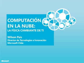 COMPUTACIÓN
EN LA NUBE:
LA FÍSICA CAMBIANTE DE TI

Wilson Pais
Director de Tecnologías e Innovación
Microsoft Chile
 