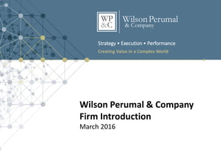 Strategy • Execution • Performance
Creating Value in a Complex World
Wilson Perumal & Company
Firm Introduction
March 2016
 