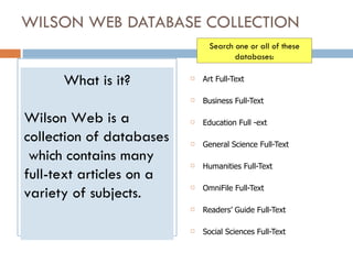 WILSON WEB DATABASE COLLECTION   ,[object Object],[object Object],[object Object],[object Object],[object Object],[object Object],[object Object],[object Object],What is it? Wilson Web is a collection of databases  which contains many  full-text articles on a variety of subjects. Search one or all of these databases: 