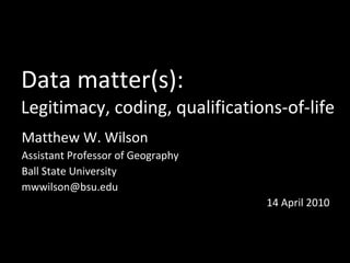 Data matter(s): Legitimacy, coding, qualifications-of-life Matthew W. Wilson Assistant Professor of Geography Ball State University [email_address] 14 April 2010 