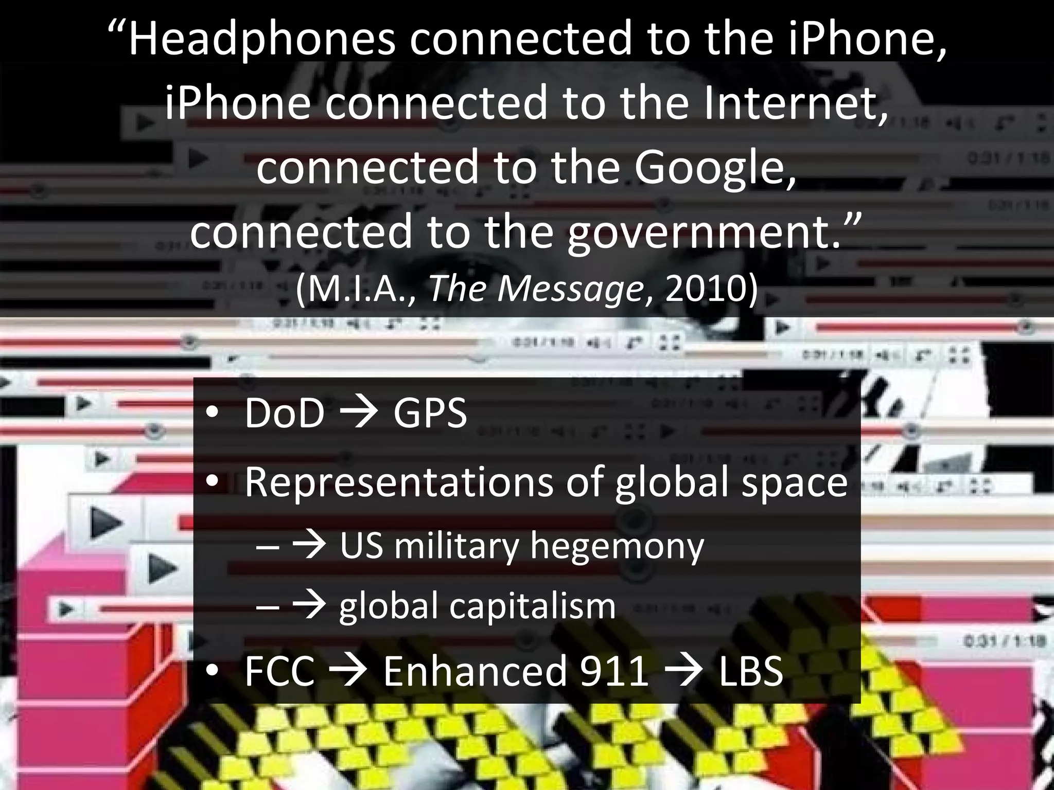 “ Headphones connected to the iPhone, iPhone connected to the Internet, connected to the Google, connected to the government.” (M.I.A.,  The Message , 2010) DoD    GPS Representations of global space    US military hegemony    global capitalism FCC    Enhanced 911    LBS 
