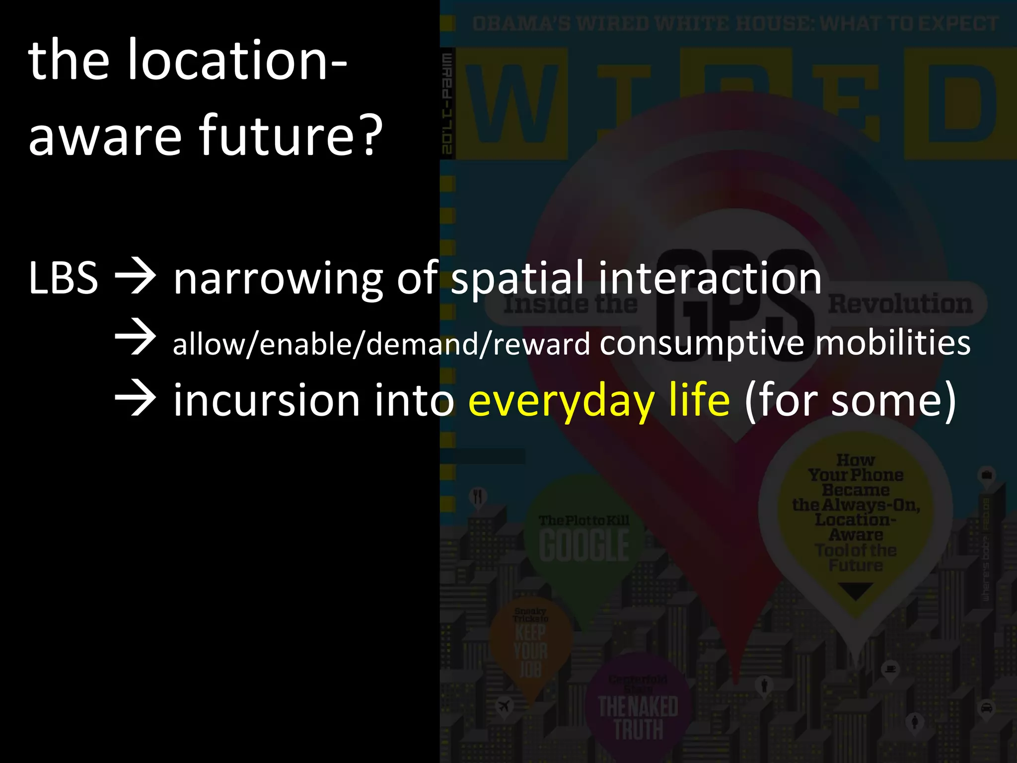 the location-aware future? LBS    narrowing of spatial interaction LBS      allow/enable/demand/reward  consumptive mobilities LBS     incursion into  everyday life  (for some) 