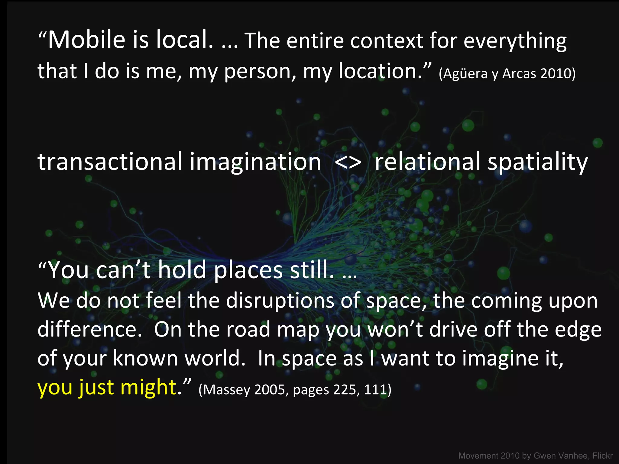 “ Mobile is local.  ... The entire context for everything  that I do is me, my person, my location.”  (Agüera y Arcas 2010) Movement 2010 by  Gwen Vanhee, Flickr transactional imagination  <>  relational spatiality “ You can ’ t hold places still.  … We do not feel the disruptions of space, the coming upon difference.  On the road map you won ’ t drive off the edge of your known world.  In space as I want to imagine it,  you just might . ”   (Massey 2005, pages 225, 111) 