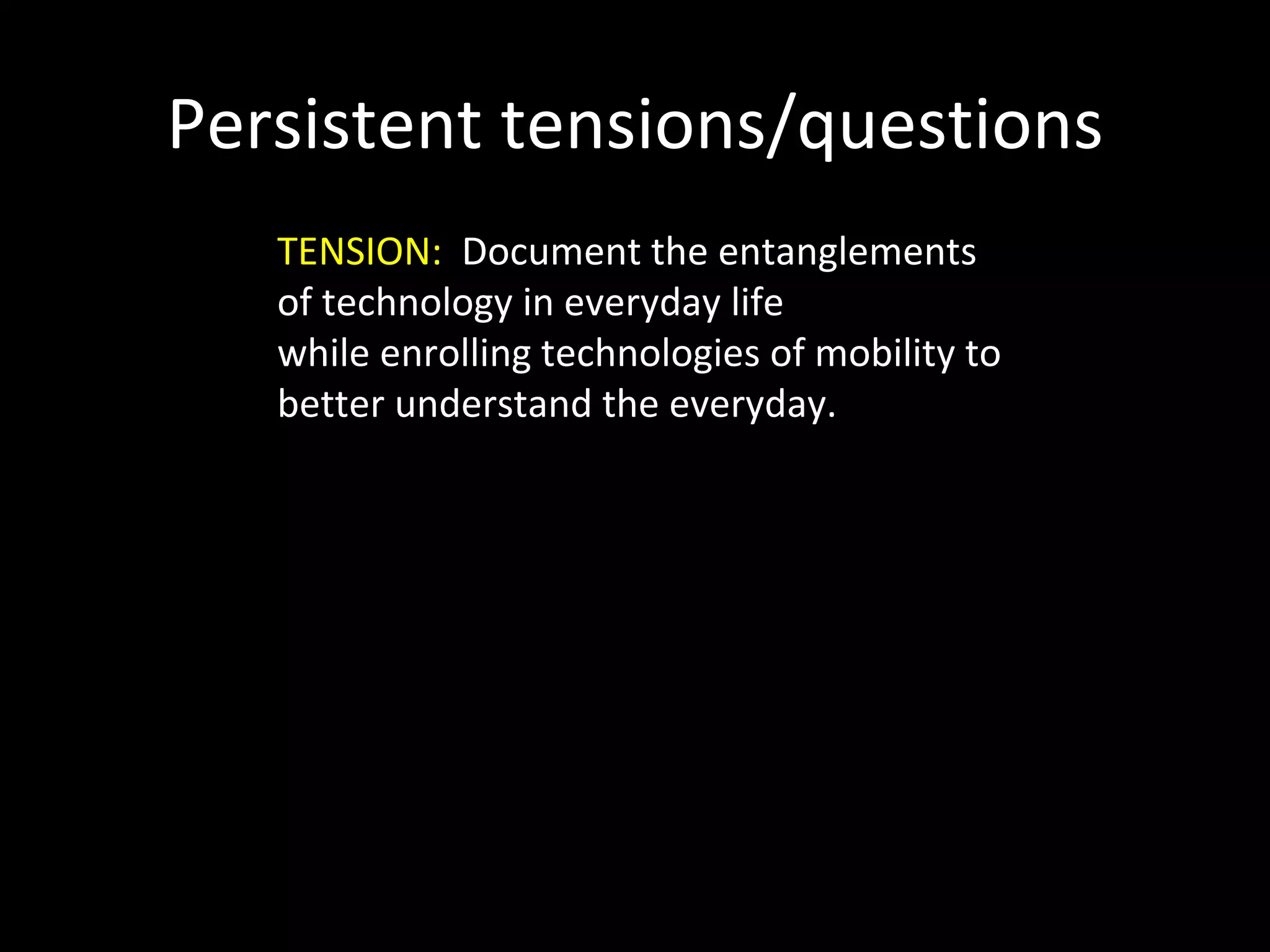 Persistent tensions/questions TENSION:  Document the entanglements of technology in everyday life  while enrolling technologies of mobility to better understand the everyday. 