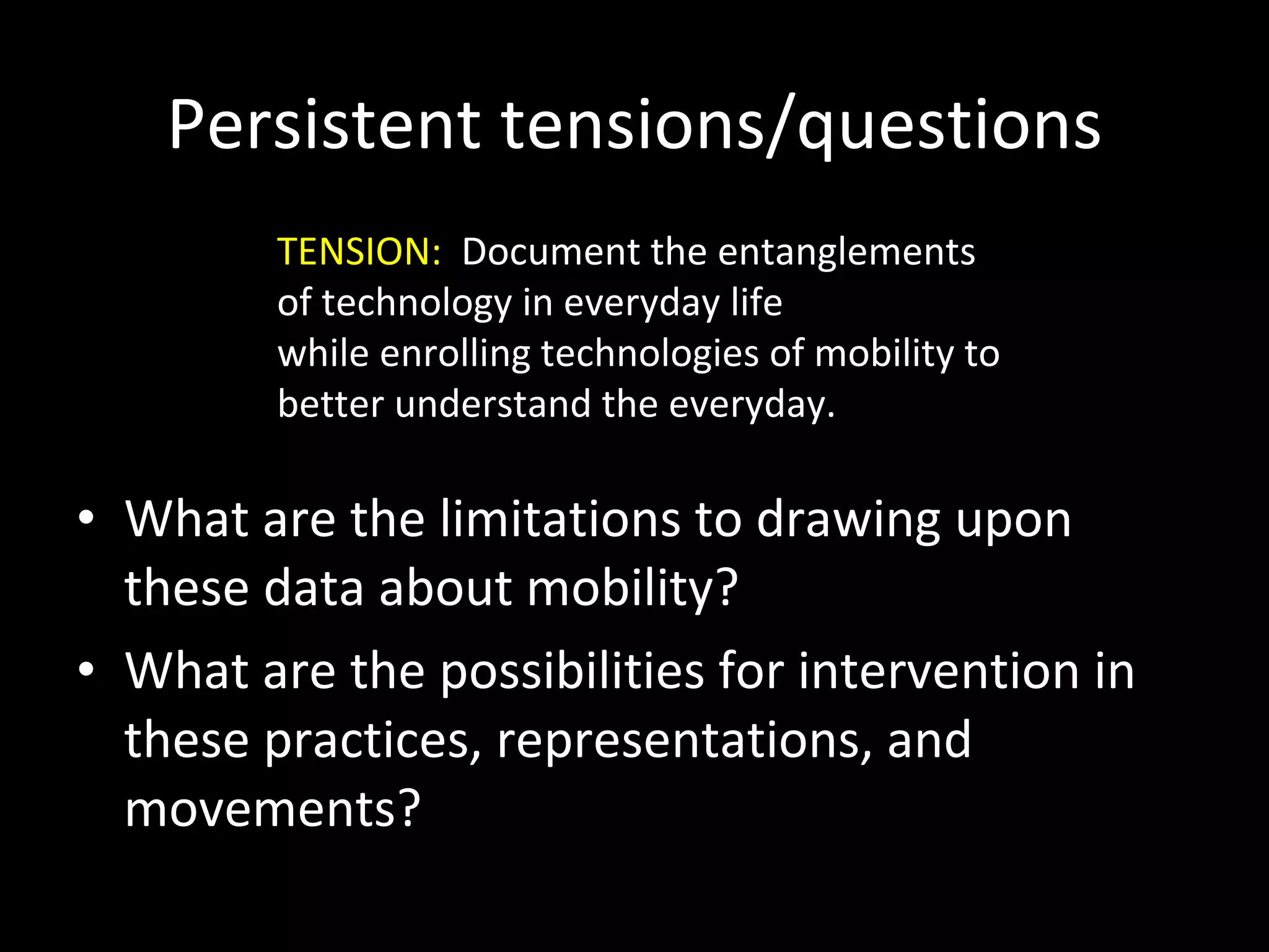 Persistent tensions/questions What are the limitations to drawing upon these data about mobility? What are the possibilities for intervention in these practices, representations, and movements? TENSION:  Document the entanglements of technology in everyday life  while enrolling technologies of mobility to better understand the everyday. 