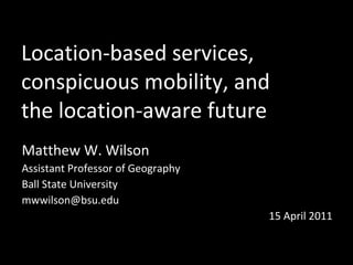Location-based services,  conspicuous mobility, and  the location-aware future Matthew W. Wilson Assistant Professor of Geography Ball State University [email_address] 15 April 2011 