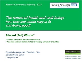 Research Awareness Meeting 2013
The nature of health and well-being:
how trees and woods keep us fit
and feeling good!
Edward (Ted) Wilson1,2
1 Director, Silviculture Research International
2 Associate Lecturer, National School of Forestry, University of Cumbria
Cumbria Partnership NHS Foundation Trust
Carleton Clinic, Carlisle
01 August 2013
First presented: 01 08 2013
This version: 1.0, 01 08 2013
 