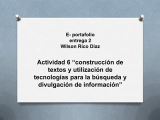 E- portafolio
            entrega 2
        Wilson Rico Díaz


 Actividad 6 “construcción de
     textos y utilización de
tecnologías para la búsqueda y
  divulgación de información”
 