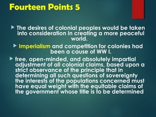 Fourteen Points 5 
 The desires of colonial peoples would be taken 
into consideration in creating a more peaceful 
world. 
 Imperialism and competition for colonies had 
been a cause of WW I. 
 free, open-minded, and absolutely impartial 
adjustment of all colonial claims, based upon a 
strict observance of the principle that in 
determining all such questions of sovereignty 
the interests of the populations concerned must 
have equal weight with the equitable claims of 
the government whose title is to be determined 
 