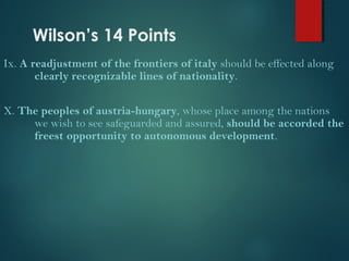 Wilson’s 14 Points 
Ix. A readjustment of the frontiers of italy should be effected along 
clearly recognizable lines of nationality. 
X. The peoples of austria-hungary, whose place among the nations 
we wish to see safeguarded and assured, should be accorded the 
freest opportunity to autonomous development. 
 