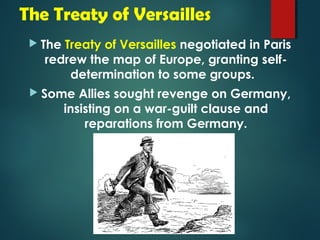 The Treaty of Versailles 
 The Treaty of Versailles negotiated in Paris 
redrew the map of Europe, granting self-determination 
to some groups. 
 Some Allies sought revenge on Germany, 
insisting on a war-guilt clause and 
reparations from Germany. 
 