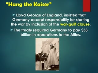 “Hang the Kaiser” 
 Lloyd George of England, insisted that 
Germany accept responsibility for starting 
the war by inclusion of the war-guilt clause. 
 The treaty required Germany to pay $33 
billion in reparations to the Allies. 
 
