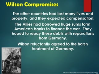 Wilson Compromises 
The other countries had lost many lives and 
property, and they expected compensation. 
The Allies had borrowed huge sums form 
American banks to finance the war. They 
hoped to repay these debts with reparations 
from Germany. 
Wilson reluctantly agreed to the harsh 
treatment of Germany. 
http://www.firstworldwar.com/source/graphics/wilson3.jpg 
 