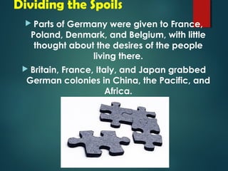 Dividing the Spoils 
 Parts of Germany were given to France, 
Poland, Denmark, and Belgium, with little 
thought about the desires of the people 
living there. 
 Britain, France, Italy, and Japan grabbed 
German colonies in China, the Pacific, and 
Africa. 
 