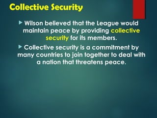 Collective Security 
 Wilson believed that the League would 
maintain peace by providing collective 
security for its members. 
 Collective security is a commitment by 
many countries to join together to deal with 
a nation that threatens peace. 
 