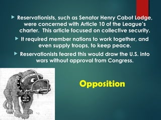  Reservationists, such as Senator Henry Cabot Lodge, 
were concerned with Article 10 of the League’s 
charter. This article focused on collective security. 
 It required member nations to work together, and 
even supply troops, to keep peace. 
 Reservationists feared this would draw the U.S. into 
wars without approval from Congress. 
Opposition 
http://history.sandiego.edu/gen/WW1Pics/81579.jpg 
 