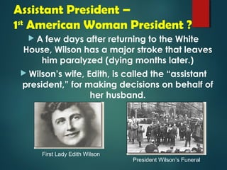 Assistant President – 
1st American Woman President ? 
 A few days after returning to the White 
House, Wilson has a major stroke that leaves 
him paralyzed (dying months later.) 
 Wilson’s wife, Edith, is called the “assistant 
president,” for making decisions on behalf of 
her husband. 
President Wilson’s Funeral 
First Lady Edith Wilson 
 