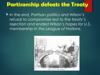 Partisanship defeats the Treaty 
 In the end, Partisan politics and Wilson’s 
refusal to compromise led to the treaty’s 
rejection and ended Wilson’s hopes for U.S. 
membership in the League of Nations. 
 