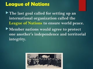League of Nations 
The last goal called for setting up an 
international organization called the 
League of Nations to ensure world peace. 
Member nations would agree to protect 
one another’s independence and territorial 
integrity. 
 