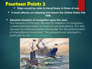 Fourteen Points 2 
 Ships would be able to travel freely in times of war. 
 U-boat attacks on shipping had drawn the United States into 
WWI. 
 Absolute freedom of navigation upon the seas, 
The freedom of the seas allowed for freedom of navigation 
outside territorial waters at times of war and peace, but also 
allowed for total and partial blockades "for the enforcement 
of international covenants." This proposal was opposed in 
particular by the United Kingdom. 
 