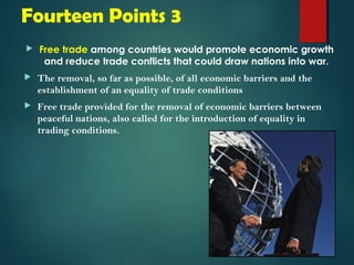 Fourteen Points 3 
 Free trade among countries would promote economic growth 
and reduce trade conflicts that could draw nations into war. 
 The removal, so far as possible, of all economic barriers and the 
establishment of an equality of trade conditions 
 Free trade provided for the removal of economic barriers between 
peaceful nations, also called for the introduction of equality in 
trading conditions. 
 