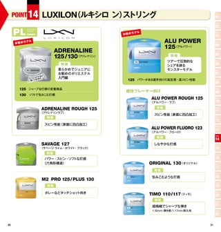 POINT 14                  （ルキシロ ン） トリング
                         LUXILON      ス                                                           POINT

                                                                                                  01
                                                                                                  POINT

                                                                                                  02
     PL
               ポリエステル

                                                             デル
               ファ リー
                 ミ
                                                    お 勧 めモ
                                                                                                  POINT
               FAMILY
                                                                                                  03
      お 勧 めモ
               デル                                                         ALU POWER               POINT

                                                                                                  04
                                                                          125（アルパワー）
                                  ADRENALINE                                                      POINT

                                                                                                  05
                                  125/130（アドレナリン）                            特徴
                                                                           ツアーで圧倒的な               POINT

                                    特徴                                     シェアを誇る                 06
                                   柔らかめでジュニアに                              モンスターモデル               POINT

                                   お勧めのポリエステル                                                     07
                        名が
                    モデル
                 ここに あります。         入門編
                 書いて                                  125 パワーがある選手向けの高反発・高スピン性能                   POINT

                                                                                                  08
        125 シャープな打感の定番商品
                                                     競技プレーヤー向け
                                                                                                  POINT

                                                                                                  09
        130 　ソフ で包みこむ打感
               ト
                                                                  ALU POWER ROUGH 125             POINT

                                                                  （アルパワー・ラフ）                      10
                        ADRENALINE ROUGH 125                         特徴                           POINT


                        （アドレナリンラフ）
                                                                                                  11
                                                                    スピン性能（表面に凹凸加工）
                             特徴                                                                   POINT

                                                                                                  12
                             スピン性能（表面に凹凸加工）
                                                                  ALU POWER FLUORO 123            POINT

                                                                                                  13
                                                                  （アルパワー・フローロ）
                                                                     特徴
                                                                                                  POINT

                                                                                                  14
                        SAVAGE 127                                 しなやかな打感                        POINT
                        （サベージ ライム・ホワイト・ブラック）                                                      15
                             特徴                                                                   POINT

                          パワー・スピン・ソフトな打感                                                          16
                         （六角形構造）                                  ORIGINAL 130（オリジナル）             POINT

                                                                                                  17
                                                                    特徴
                                                                                                  POINT

                                                                   包みこむような打感                      18
                         M2 PRO 125/ PLUS 130
                                                                                                  POINT
                             特徴                                                                   19
                             ボレーなどタッチショ ト向き
                                       ッ                          TIMO 110/117（ティモ）
                                                                                                  POINT

                                                                                                  20
                                                                    特徴                            POINT


                                                                   超極細でシャープな弾き                    21
                                                                   1.10mm: 弾き感 /1.17mm 耐久性        POINT

                                                                                                  22

30                                                                                           31
 