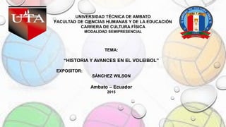 TEMA:
“HISTORIA Y AVANCES EN EL VOLEIBOL”
EXPOSITOR:
SÁNCHEZ WILSON
Ambato – Ecuador
2015
UNIVERSIDAD TÉCNICA DE AMBATO
FACULTAD DE CIENCIAS HUMANAS Y DE LA EDUCACIÓN
CARRERA DE CULTURA FÍSICA
MODALIDAD SEMIPRESENCIAL
 