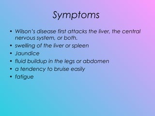 Symptoms
• Wilson’s disease first attacks the liver, the central
nervous system, or both.
• swelling of the liver or spleen
• Jaundice
• fluid buildup in the legs or abdomen
• a tendency to bruise easily
• fatigue
 