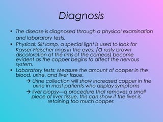 Diagnosis
• The disease is diagnosed through a physical examination
and laboratory tests.
• Physical: Slit lamp, a special light is used to look for
Kayser-Fleischer rings in the eyes. (a rusty brown
discoloration at the rims of the corneas) become
evident as the copper begins to affect the nervous
system. 
• Laboratory tests: Measure the amount of copper in the
blood, urine, and liver tissue.
 Urine collection will show increased copper in the
urine in most patients who display symptoms  
 liver biopsy—a procedure that removes a small
piece of liver tissue, this can show if the liver is
retaining too much copper.
 
