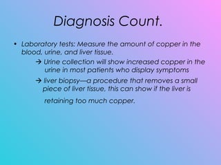 Diagnosis Count.
• Laboratory tests: Measure the amount of copper in the
blood, urine, and liver tissue.
 Urine collection will show increased copper in the
urine in most patients who display symptoms  
 liver biopsy—a procedure that removes a small
piece of liver tissue, this can show if the liver is
retaining too much copper.
 