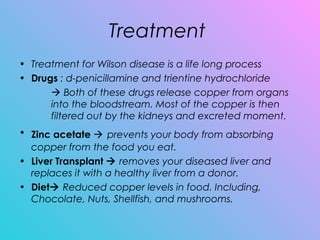Treatment
• Treatment for Wilson disease is a life long process
• Drugs : d-penicillamine and trientine hydrochloride
 Both of these drugs release copper from organs
into the bloodstream. Most of the copper is then
filtered out by the kidneys and excreted moment.
• Zinc acetate  prevents your body from absorbing
copper from the food you eat. 
• Liver Transplant  removes your diseased liver and
replaces it with a healthy liver from a donor.
• Diet Reduced copper levels in food. Including,
Chocolate, Nuts, Shellfish, and mushrooms.
 