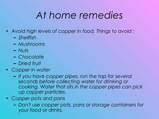 At home remedies
• Avoid high levels of copper in food. Things to avoid :
– Shellfish
– Mushrooms
– Nuts
– Chocolate
– Dried fruit
• Copper in water
– If you have copper pipes, run the tap for several
seconds before collecting water for drinking or
cooking. Water that sits in the copper pipes can pick
up copper particles.
• Copper pots and pans 
– Don't use copper pots, pans or storage containers for
your food or drinks.
 