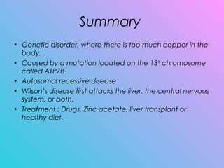Summary
• Genetic disorder, where there is too much copper in the
body.
• Caused by a mutation located on the 13th
chromosome
called ATP7B
• Autosomal recessive disease
• Wilson’s disease first attacks the liver, the central nervous
system, or both.
• Treatment : Drugs, Zinc acetate, liver transplant or
healthy diet.
 