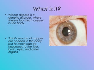 What is it?
• Wilsons disease is a
genetic disorder, where
there is too much copper
in the body.
• Small amounts of copper
are needed in the body,
but to much can be
hazardous to the liver,
brain, eyes, and other
organs.
 