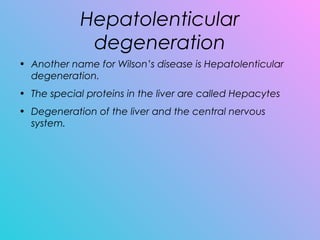 Hepatolenticular
degeneration
• Another name for Wilson’s disease is Hepatolenticular
degeneration.
• The special proteins in the liver are called Hepacytes
• Degeneration of the liver and the central nervous
system.
 
