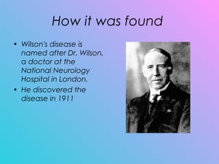 How it was found
• Wilson's disease is
named after Dr. Wilson,
a doctor at the
National Neurology
Hospital in London.
• He discovered the
disease in 1911
 