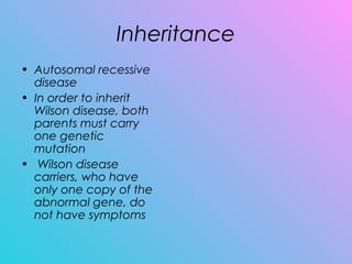 Inheritance
• Autosomal recessive
disease
• In order to inherit
Wilson disease, both
parents must carry
one genetic
mutation
•  Wilson disease
carriers, who have
only one copy of the
abnormal gene, do
not have symptoms
 